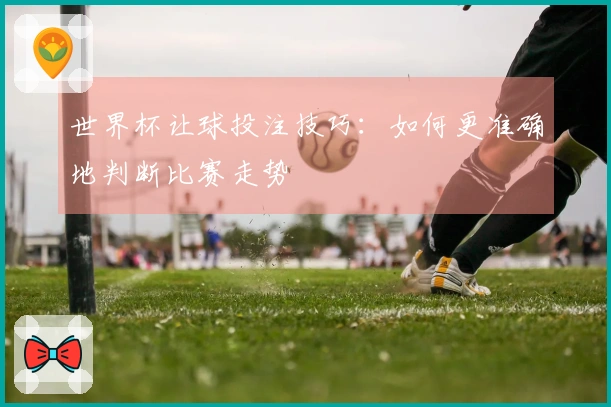 世界杯让球投注技巧：如何更准确地判断比赛走势