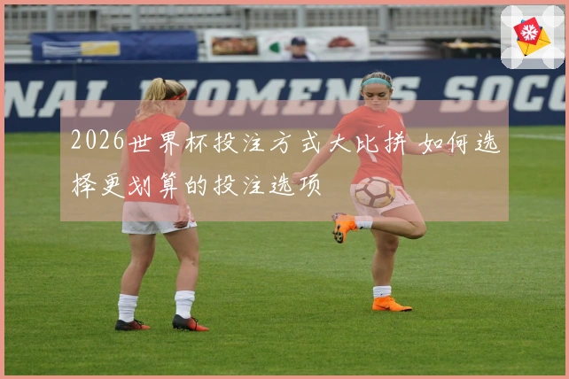 2026世界杯投注方式大比拼 如何选择更划算的投注选项